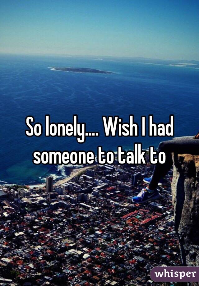 So lonely.... Wish I had someone to talk to