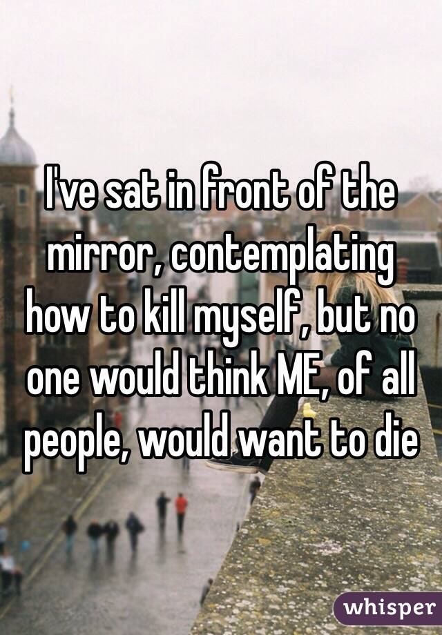 I've sat in front of the mirror, contemplating how to kill myself, but no one would think ME, of all people, would want to die