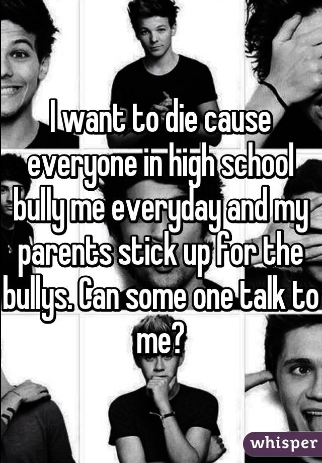 I want to die cause everyone in high school bully me everyday and my parents stick up for the bullys. Can some one talk to me?