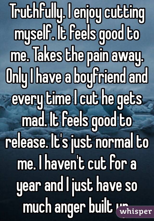 Truthfully. I enjoy cutting myself. It feels good to me. Takes the pain away. Only I have a boyfriend and every time I cut he gets mad. It feels good to release. It's just normal to me. I haven't cut for a year and I just have so much anger built up.