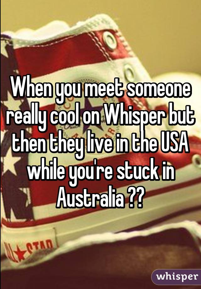 When you meet someone really cool on Whisper but then they live in the USA while you're stuck in Australia 😢😭