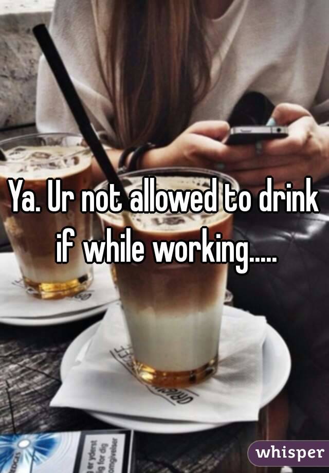 Ya. Ur not allowed to drink if while working.....