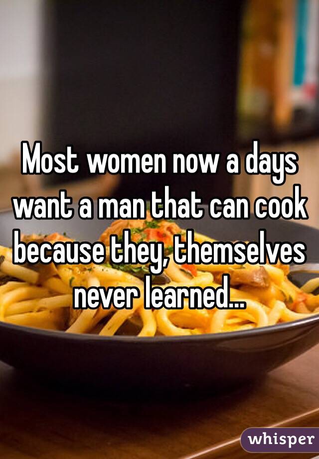 Most women now a days want a man that can cook because they, themselves never learned...