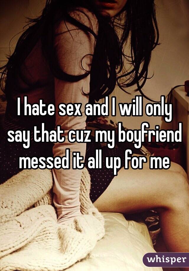 I hate sex and I will only say that cuz my boyfriend messed it all up for me