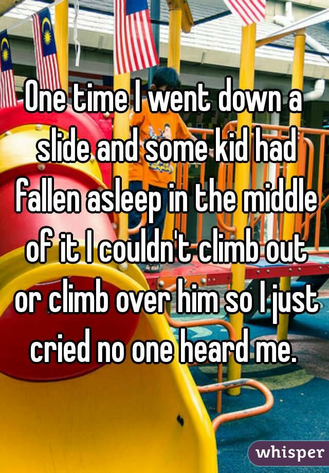 One time I went down a slide and some kid had fallen asleep in the middle of it I couldn't climb out or climb over him so I just cried no one heard me. 