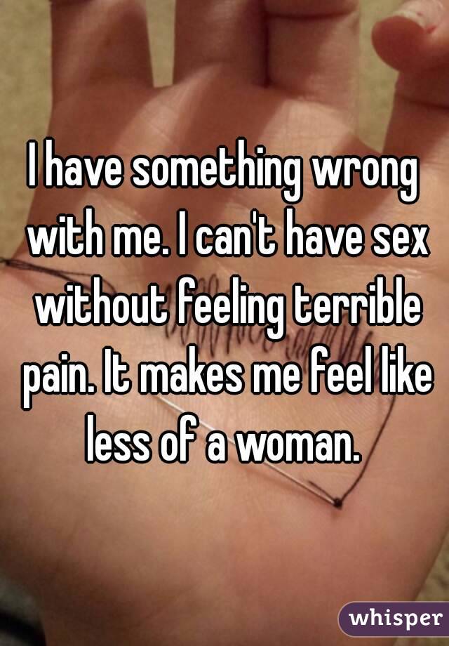 I have something wrong with me. I can't have sex without feeling terrible pain. It makes me feel like less of a woman. 