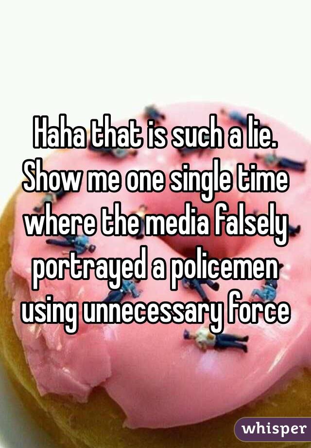 Haha that is such a lie. Show me one single time where the media falsely portrayed a policemen using unnecessary force 