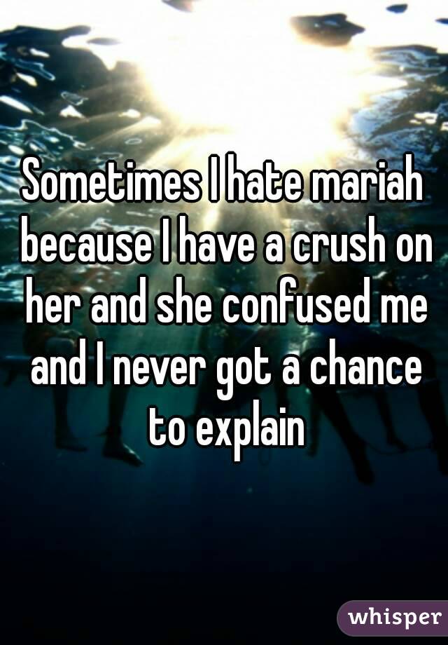 Sometimes I hate mariah because I have a crush on her and she confused me and I never got a chance to explain