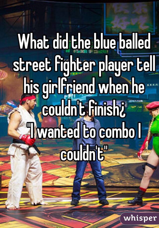 What did the blue balled street fighter player tell his girlfriend when he couldn't finish¿
"I wanted to combo I couldn't"