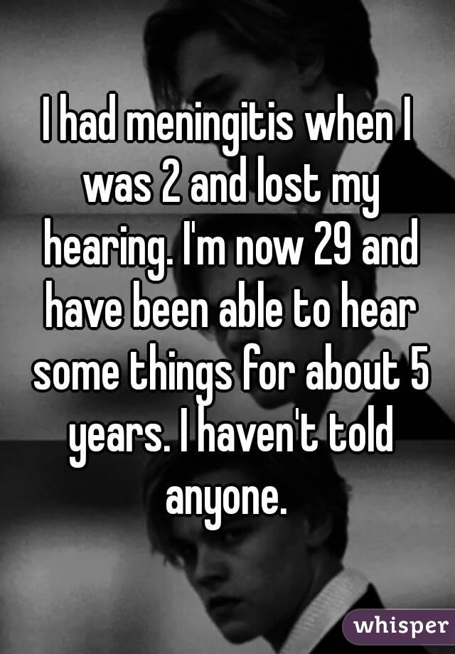 I had meningitis when I was 2 and lost my hearing. I'm now 29 and have been able to hear some things for about 5 years. I haven't told anyone. 