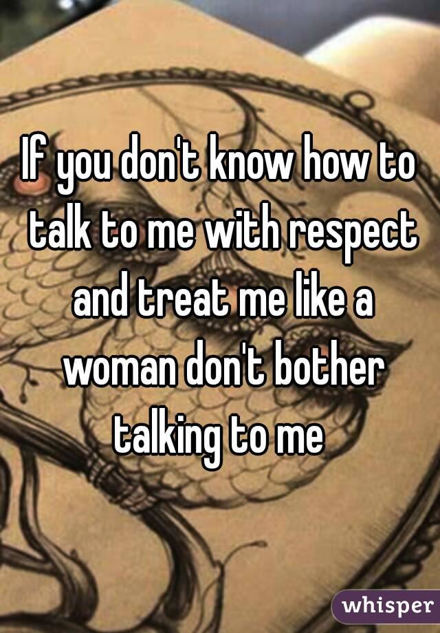 If you don't know how to talk to me with respect and treat me like a woman don't bother talking to me 