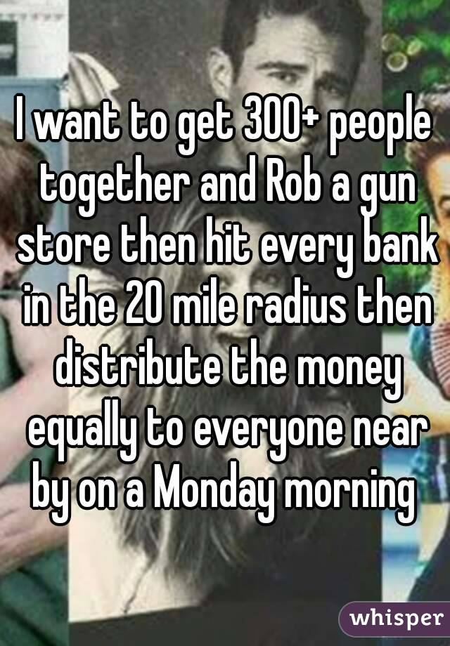 I want to get 300+ people together and Rob a gun store then hit every bank in the 20 mile radius then distribute the money equally to everyone near by on a Monday morning 