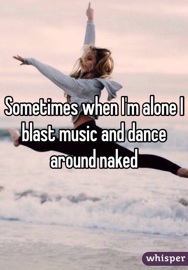 Sometimes when I'm alone I blast music and dance around naked 