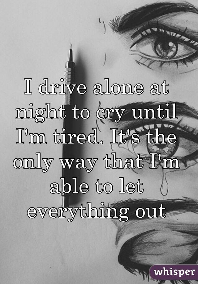 I drive alone at night to cry until I'm tired. It's the only way that I'm able to let everything out 