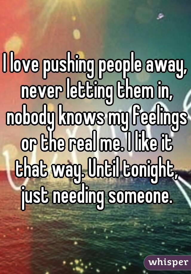 I love pushing people away, never letting them in, nobody knows my feelings or the real me. I like it that way. Until tonight, just needing someone.