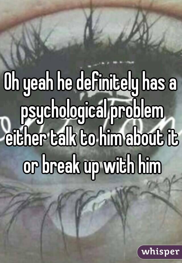 Oh yeah he definitely has a psychological problem either talk to him about it or break up with him