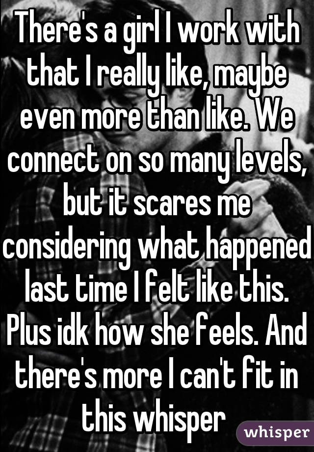 There's a girl I work with that I really like, maybe even more than like. We connect on so many levels, but it scares me considering what happened last time I felt like this. Plus idk how she feels. And there's more I can't fit in this whisper 