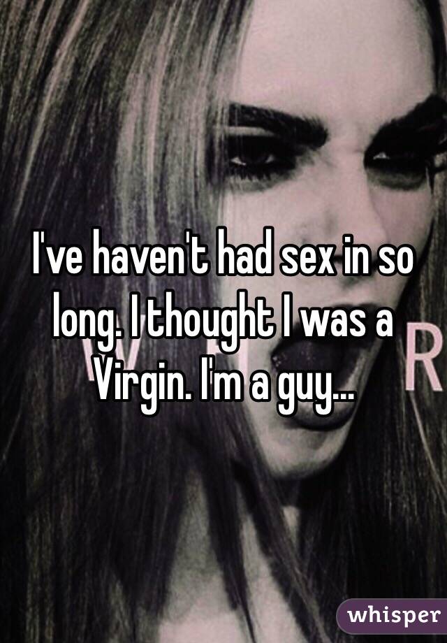 I've haven't had sex in so long. I thought I was a Virgin. I'm a guy...