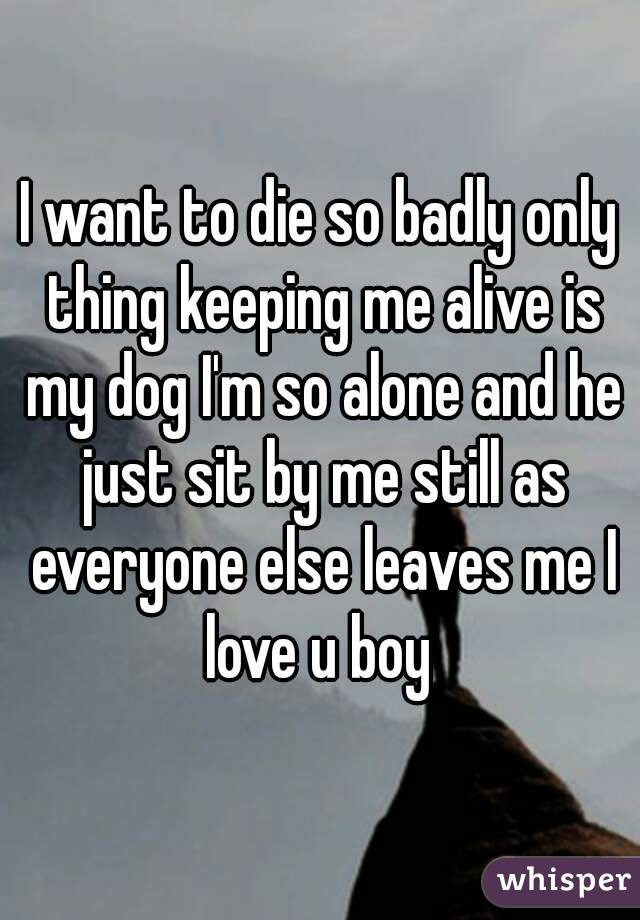 I want to die so badly only thing keeping me alive is my dog I'm so alone and he just sit by me still as everyone else leaves me I love u boy 