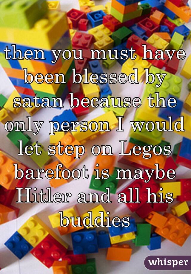 then you must have been blessed by satan because the only person I would let step on Legos barefoot is maybe Hitler and all his buddies