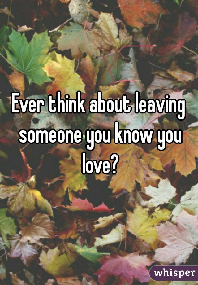 Ever think about leaving someone you know you love?