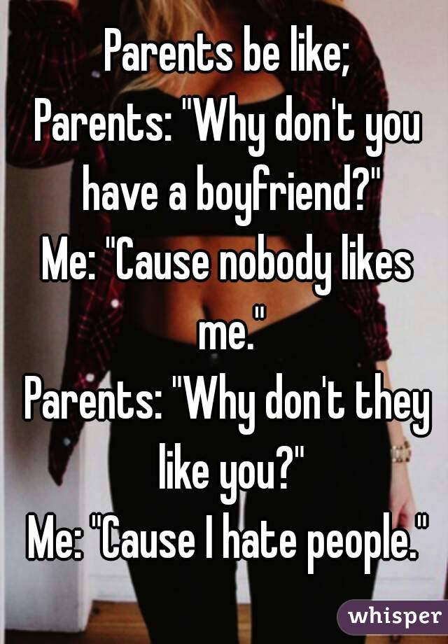 Parents be like;
Parents: "Why don't you have a boyfriend?"
Me: "Cause nobody likes me."
Parents: "Why don't they like you?"
Me: "Cause I hate people."