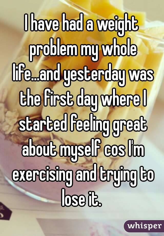 I have had a weight problem my whole life...and yesterday was the first day where I started feeling great about myself cos I'm exercising and trying to lose it. 