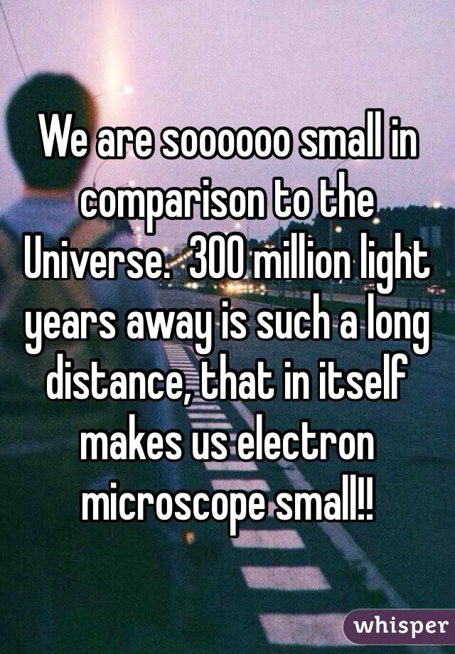 We are soooooo small in comparison to the Universe.  300 million light years away is such a long distance, that in itself makes us electron microscope small!! 