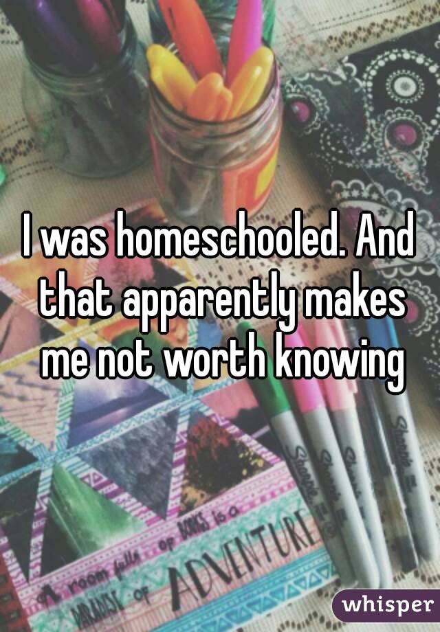 I was homeschooled. And that apparently makes me not worth knowing