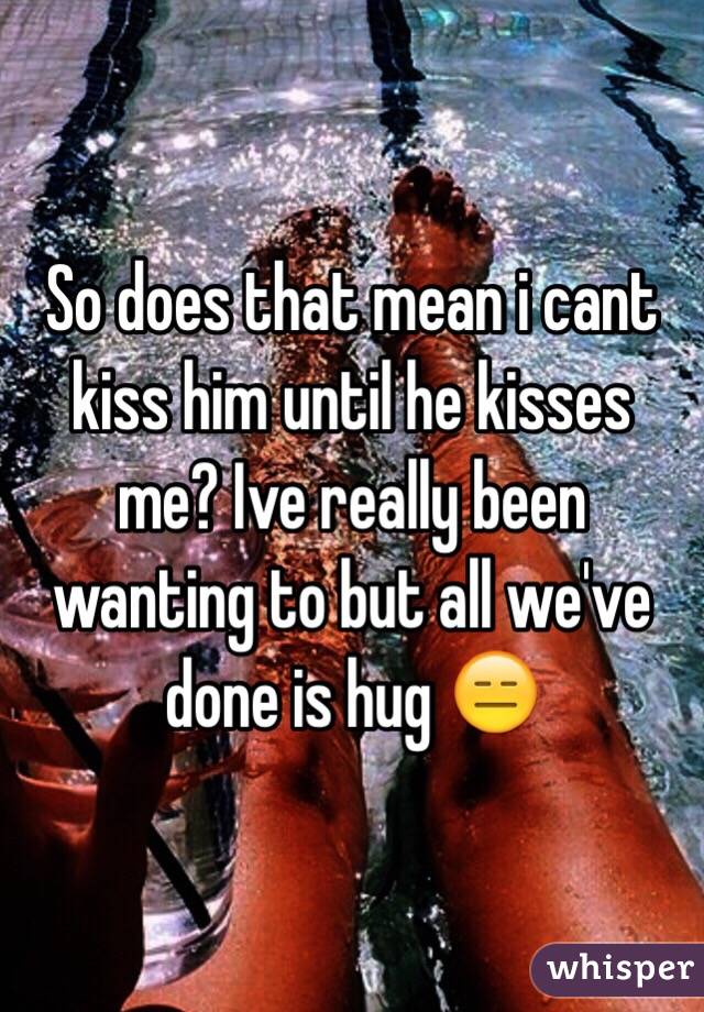 So does that mean i cant kiss him until he kisses me? Ive really been wanting to but all we've done is hug 😑