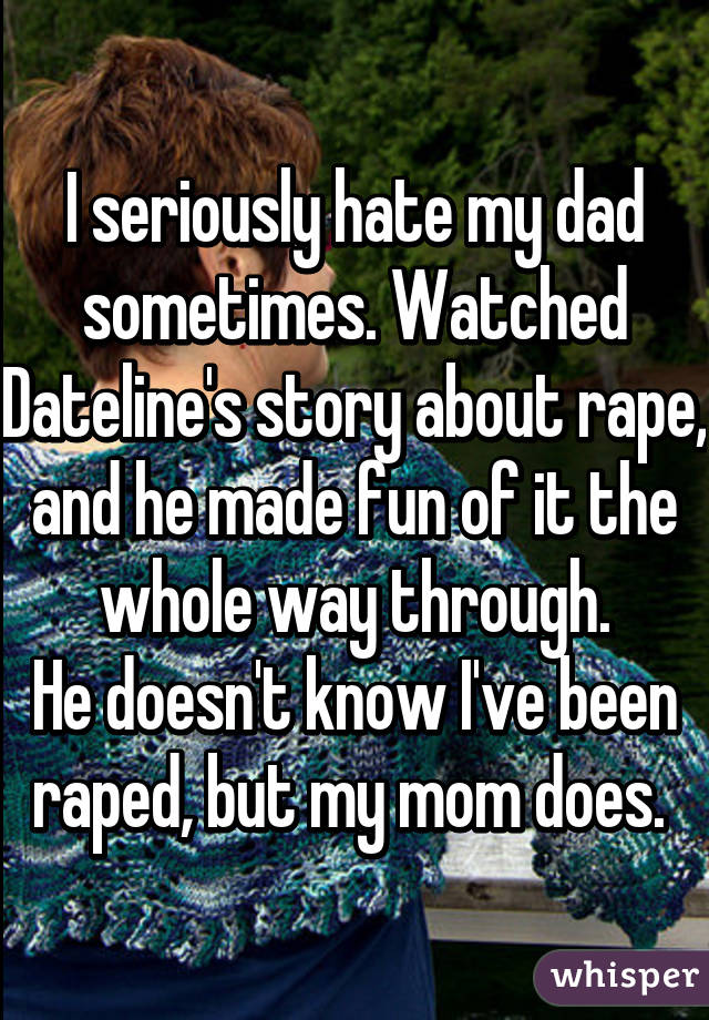 I seriously hate my dad sometimes. Watched Dateline's story about rape, and he made fun of it the whole way through.
He doesn't know I've been raped, but my mom does. 