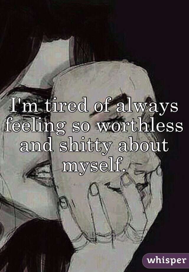 I'm tired of always feeling so worthless and shitty about myself.