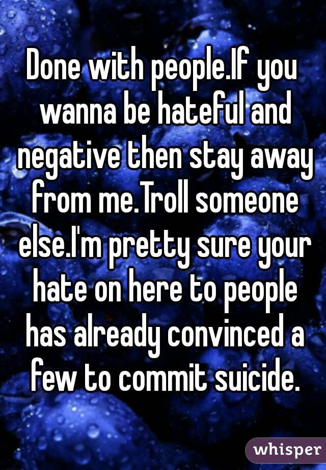 Done with people.If you wanna be hateful and negative then stay away from me.Troll someone else.I'm pretty sure your hate on here to people has already convinced a few to commit suicide.