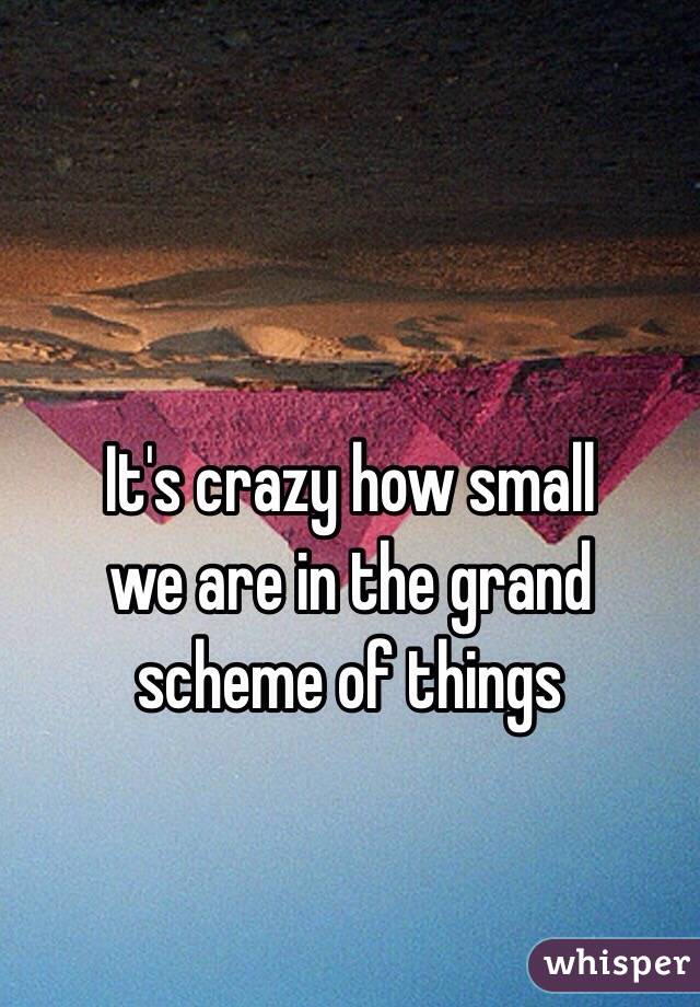 It's crazy how small 
we are in the grand
scheme of things