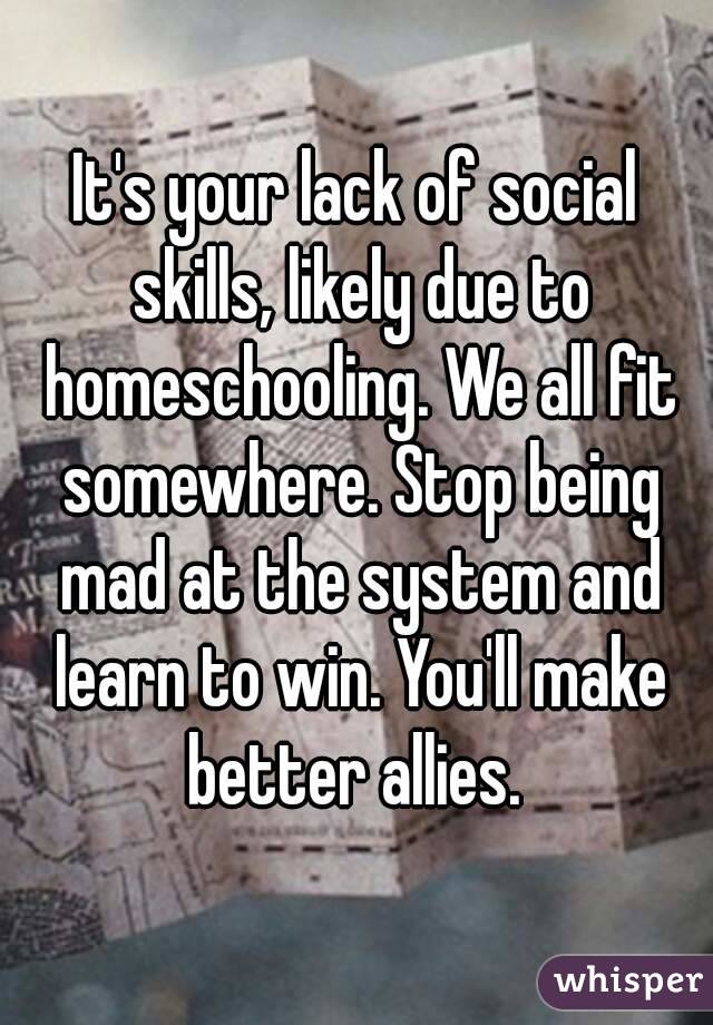 It's your lack of social skills, likely due to homeschooling. We all fit somewhere. Stop being mad at the system and learn to win. You'll make better allies. 