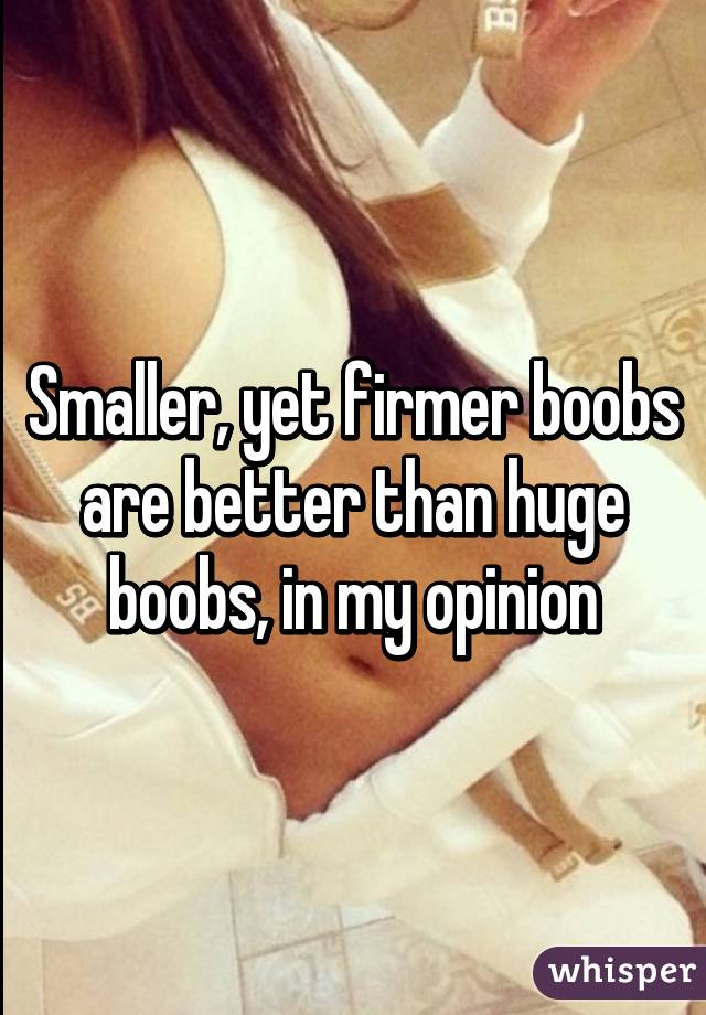 Smaller, yet firmer boobs are better than huge boobs, in my opinion