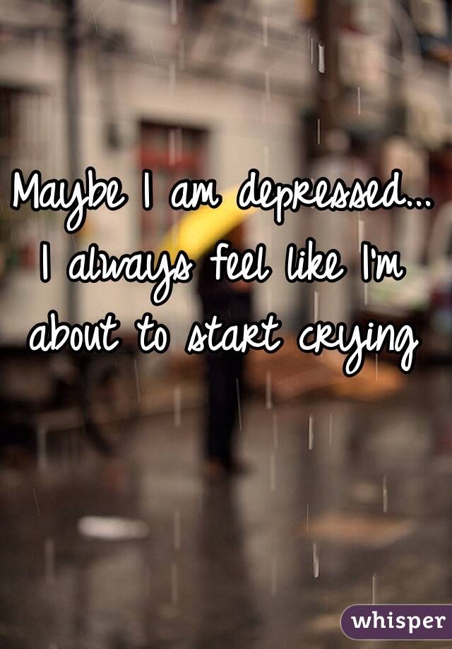 Maybe I am depressed...
 I always feel like I'm about to start crying 