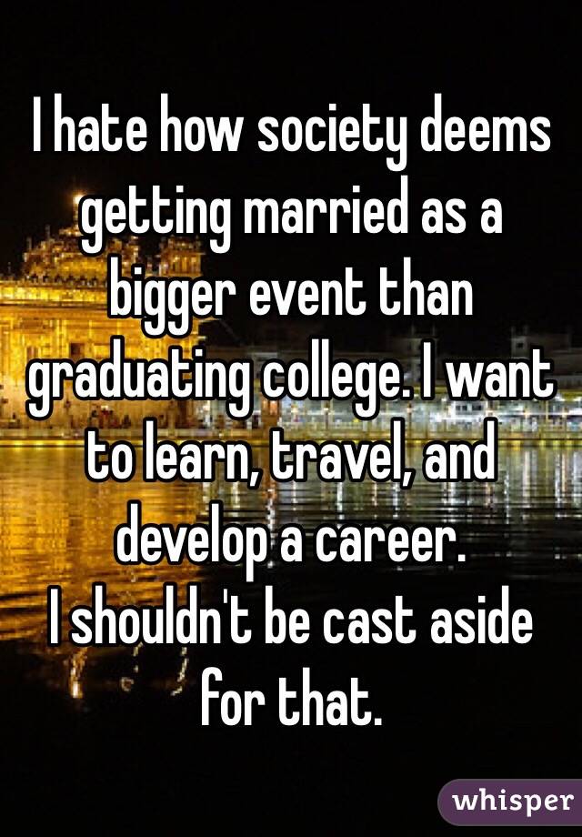 I hate how society deems getting married as a bigger event than graduating college. I want to learn, travel, and develop a career. 
I shouldn't be cast aside for that. 