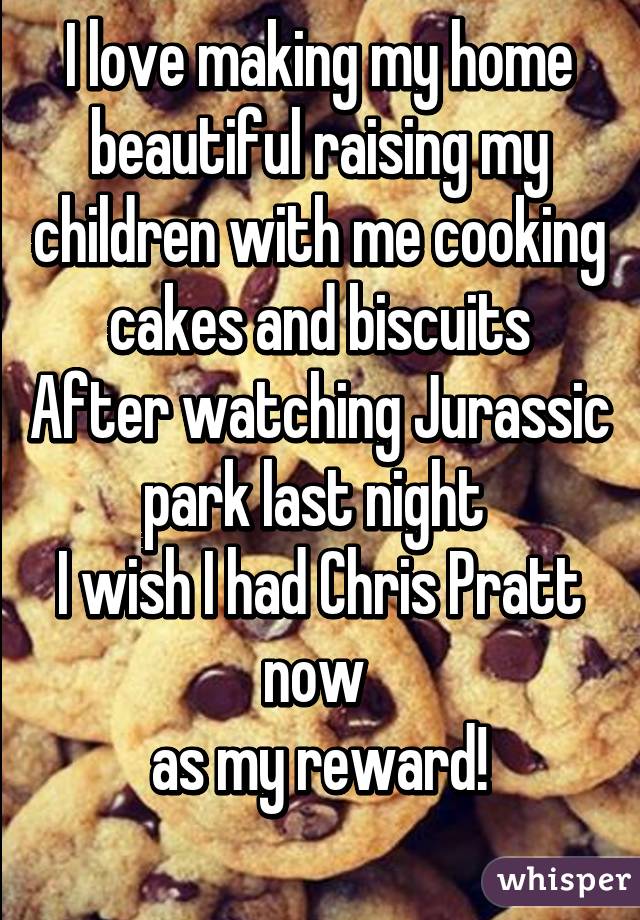 I love making my home beautiful raising my children with me cooking cakes and biscuits
After watching Jurassic park last night 
I wish I had Chris Pratt now 
as my reward!
