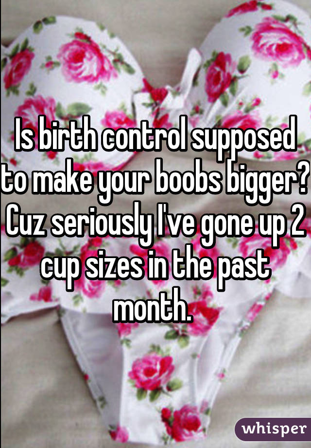 Is birth control supposed to make your boobs bigger? Cuz seriously I've gone up 2 cup sizes in the past month. 