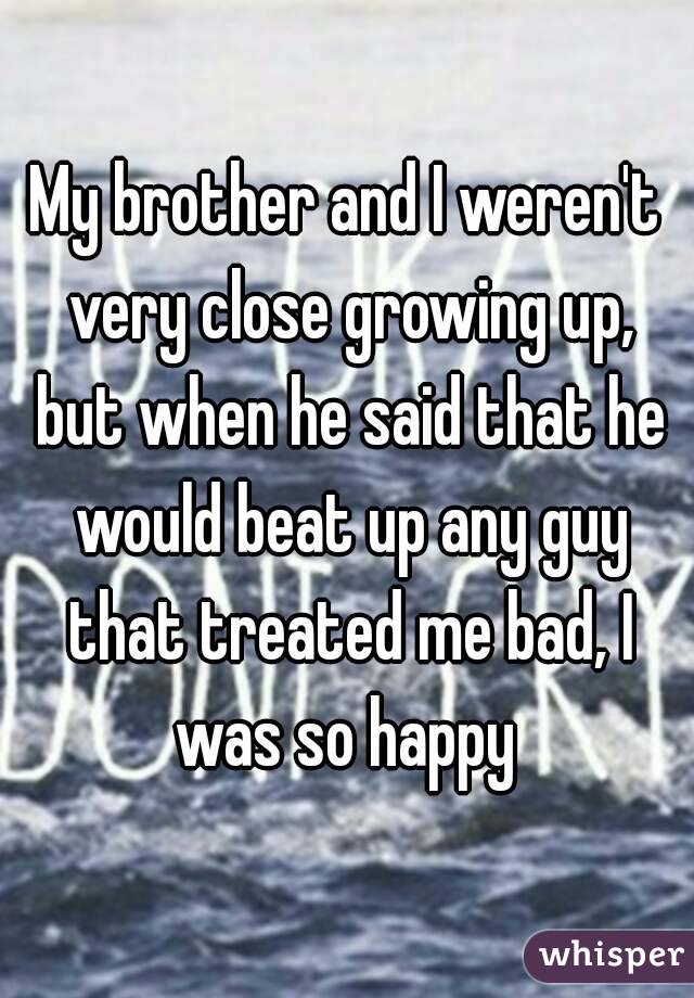 My brother and I weren't very close growing up, but when he said that he would beat up any guy that treated me bad, I was so happy 