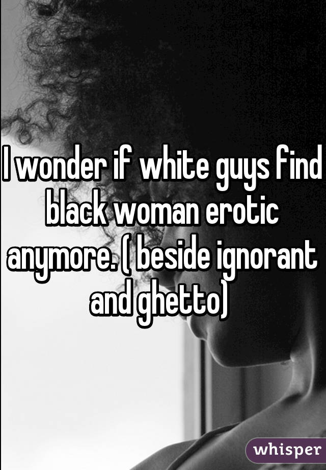 I wonder if white guys find black woman erotic anymore. ( beside ignorant and ghetto) 