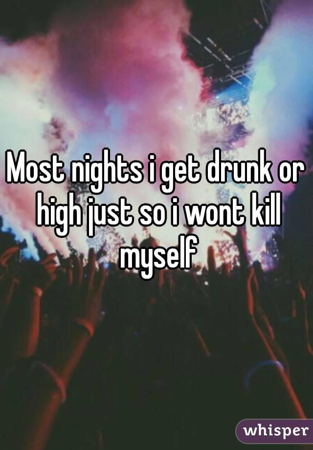 Most nights i get drunk or high just so i wont kill myself