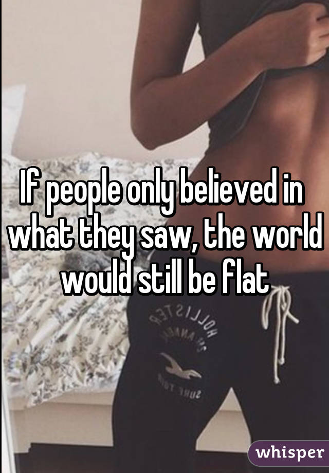 If people only believed in  what they saw, the world would still be flat