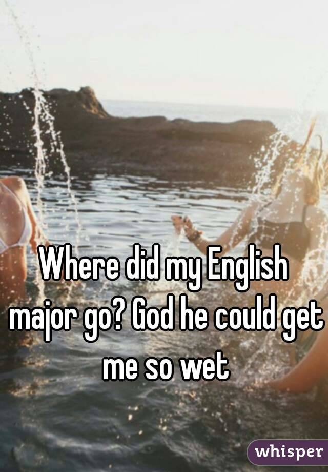 Where did my English major go? God he could get me so wet