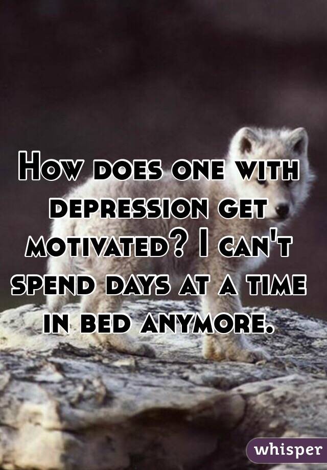 How does one with depression get motivated? I can't spend days at a time in bed anymore.