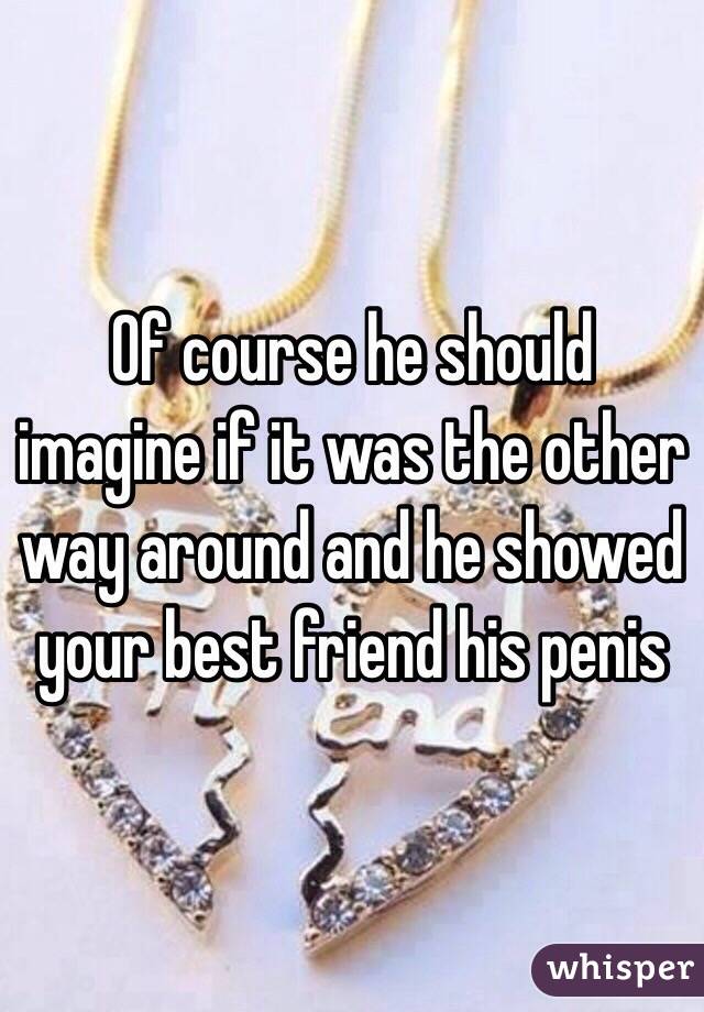 Of course he should imagine if it was the other way around and he showed your best friend his penis