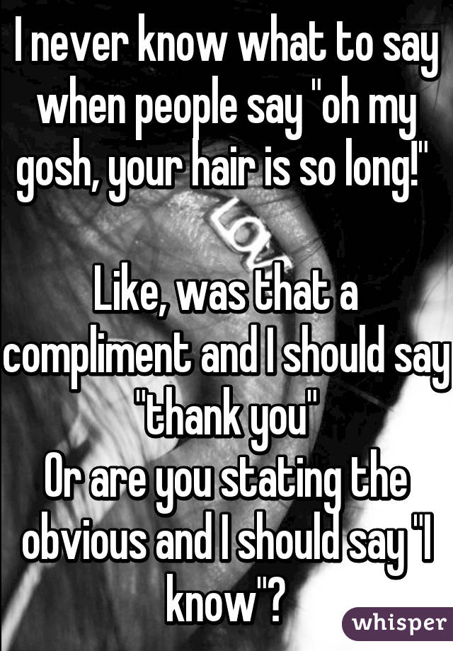 I never know what to say when people say "oh my gosh, your hair is so long!" 

Like, was that a compliment and I should say "thank you"
Or are you stating the obvious and I should say "I know"?