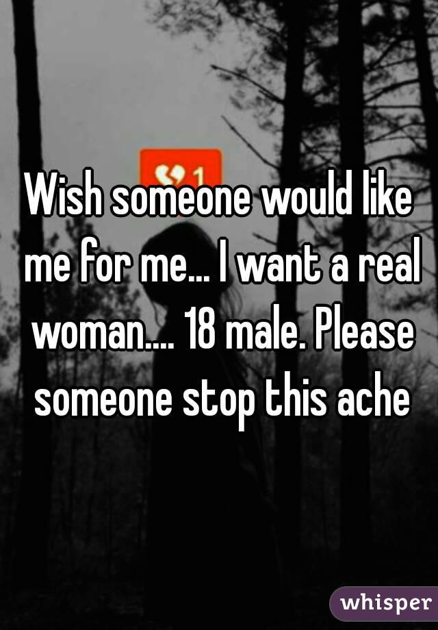 Wish someone would like me for me... I want a real woman.... 18 male. Please someone stop this ache