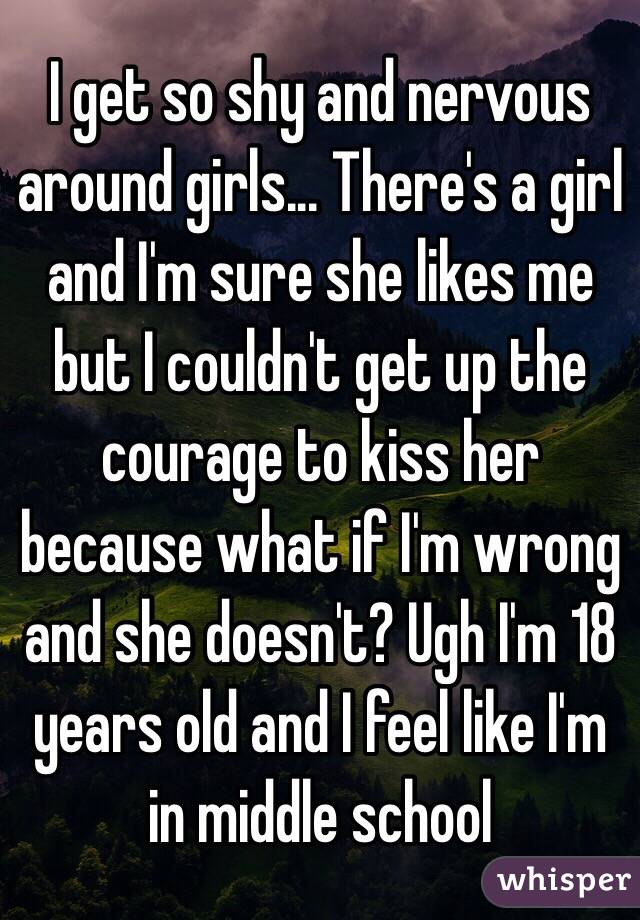 I get so shy and nervous around girls... There's a girl and I'm sure she likes me but I couldn't get up the courage to kiss her because what if I'm wrong and she doesn't? Ugh I'm 18 years old and I feel like I'm in middle school